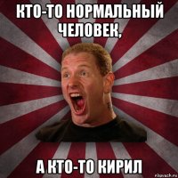 кто-то нормальный человек, а кто-то кирил