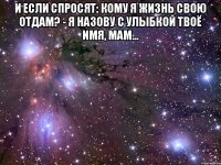 И если спросят: кому я жизнь свою отдам? - я назову с улыбкой твоё имя, мам... 