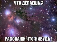 что делаешь ? расскажи что-нибудь !