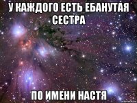 у каждого есть ебанутая сестра по имени настя