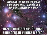 однажды у ученика гарварда спросили:"как это, учиться в лучшем заведении мира?" на что он ответил:" не знаю, я никогда не учился в вгкс."