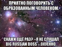 приятно поговорить с образованным человеком. скажи ещё раз? –я не слушал big russian boss – охуенно.