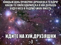 каждый день проверяю друзей вк,а то вдруг какой-то хуила удалился,а я как долбоёб буду у него в подписчиках висеть идите на хуй,друзяшки :-)