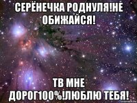 серёнечка роднуля!не обижайся! тв мне дорог100%!люблю тебя!