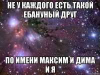 не у каждого есть такой ебануный друг по имени максим и дима и я