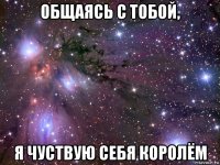 общаясь с тобой, я чуствую себя королём