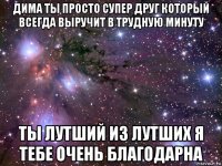 дима ты просто супер друг который всегда выручит в трудную минуту ты лутший из лутших я тебе очень благодарна