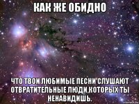 как же обидно что твои любимые песни слушают отвратительные люди,которых ты ненавидишь.