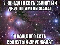 у каждого есть ебанутый друг по имени жанат у каждого есть ебанутый друг жанат