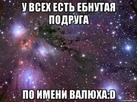 у всех есть ебнутая подруга по имени валюха:d