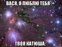 вася, я люблю тебя :=* твоя катюша:*