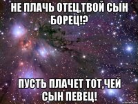 не плачь отец,твой сын борец!? пусть плачет тот,чей сын певец!