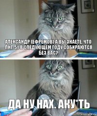 Александр (Ефремов) а вы знаете, что ПНГ-51 в следующем году собираются без Вас? Да ну нах. Аку*ть