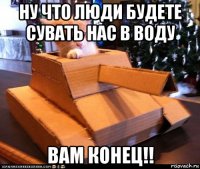 ну что люди будете сувать нас в воду вам конец!!