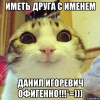 иметь друга с именем данил игоревич офигенно!!!*=)))