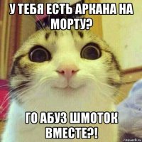 у тебя есть аркана на морту? го абуз шмоток вместе?!