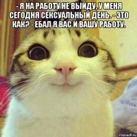 - я на работу не выйду, у меня сегодня сексуальный день. - это как? - ебал я вас и вашу работу. 