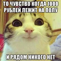 то чувство когда 1000 рублей лежит на полу и рядом никого нет