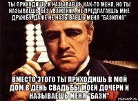 ты приходишь и называешь как-то меня, но ты называешь без уважения, не предлагаешь мне дружбу, даже не называешь меня "базилио" вместо этого ты приходишь в мой дом в день свадьбы моей дочери и называешь меня "бази"