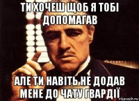 ти хочеш щоб я тобі допомагав але ти навіть не додав мене до чату гвардії