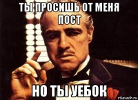 ты просишь от меня пост но ты уебок