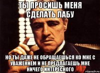 ты просишь меня сделать лабу но ты даже не обращаешься ко мне с уважением и не предлагаешь мне ничего интересного