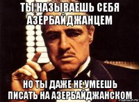 ты называешь себя азербайджанцем но ты даже не умеешь писать на азербайджанском