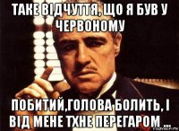 таке відчуття, що я був у червоному побитий,голова болить, і від мене тхне перегаром ...