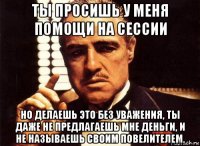 ты просишь у меня помощи на сессии но делаешь это без уважения, ты даже не предлагаешь мне деньги, и не называешь своим повелителем.