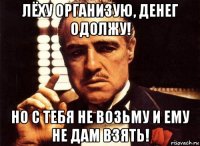 лёху организую, денег одолжу! но с тебя не возьму и ему не дам взять!