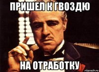 пришел к гвоздю на отработку