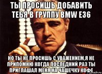 ты просишь добавить тебя в группу bmw е36 но ты не просишь с уважением,я не припомню когда последний раз ты приглашал меня на чашечку кофе