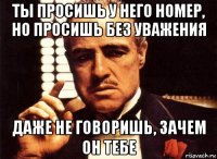 ты просишь у него номер, но просишь без уважения даже не говоришь, зачем он тебе