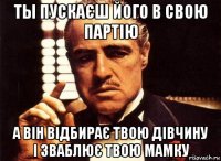 ты пускаєш його в свою партію а він відбирає твою дівчину і зваблює твою мамку