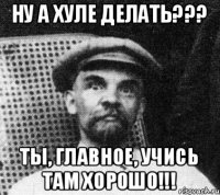 НУ А ХУЛЕ ДЕЛАТЬ??? ТЫ, ГЛАВНОЕ, УЧИСЬ ТАМ ХОРОШО!!!