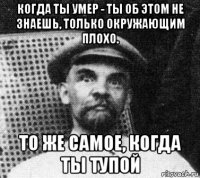 когда ты умер - ты об этом не знаешь, только окружающим плохо. то же самое, когда ты тупой