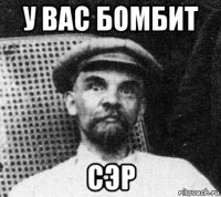 у вас бомбит сэр