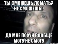 Ты сможешь ломать? не сможешь? Да мне похуй вообще могу не смогу