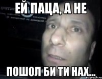 ей паца, а не пошол би ти нах...