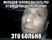 молодой человек вы хоть раз от влада пизды получали? это больно