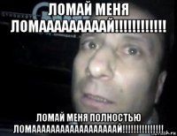 ломай меня ломааааааааай!!!!!!!!!!!! ломай меня полностью ломаааааааааааааааааай!!!!!!!!!!!!!!!