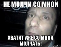 не молчи со мной хватит уже со мной молчать!