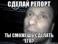 сделай репорт ты сможешь сделать его?