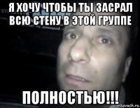 я хочу чтобы ты засрал всю стену в этой группе полностью!!!