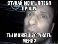 стукай меня...я тебя прошу ты можешь стукать меня?