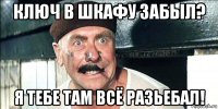 ключ в шкафу забыл? я тебе там всё разьебал!