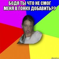 бодя ты что не смог меня в гонку добавить?? 