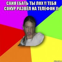 саня ебать ты лох !! тебя сокур развёл на телефон )) 