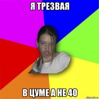 я трезвая в цуме а не 40