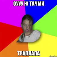 оууу ю тачми траллала